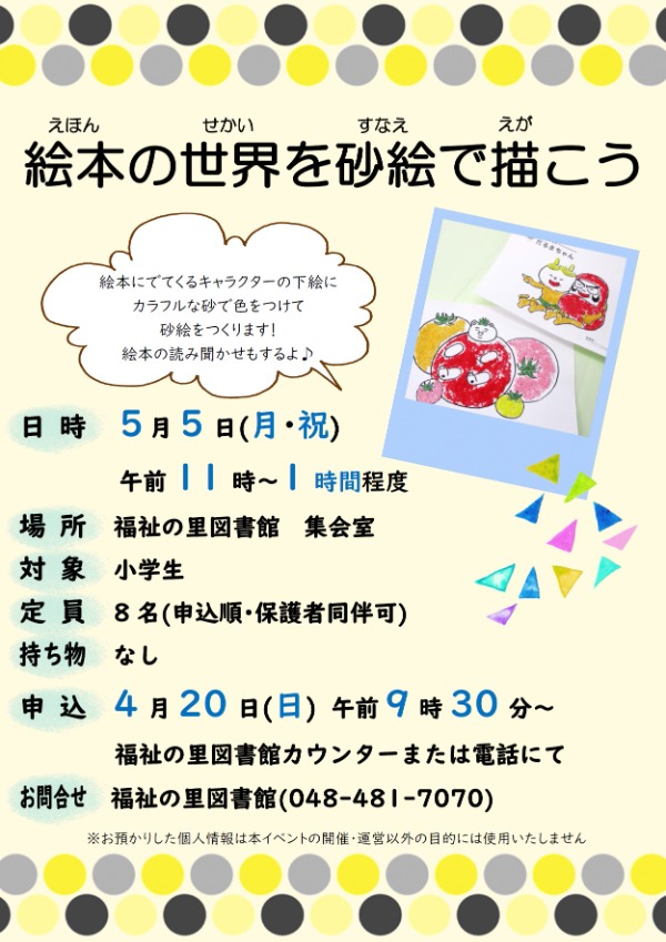 絵本にでてくるキャラクターの下絵に、カラフルな砂で色をつけていこう! 絵本の読み聞かせも行います♪ ・日時:令和7年5月5日(月・祝) 午前11時~1時間程度 ・場所:福祉の里図書館 集会室 ・定員:8名(申込順・保護者同伴可) ・対象:小学生 ・持ち物:なし ・申込:令和7年4月20日(日) 午前9時30分~ 福祉の里図書館カウンターまたは電話にて