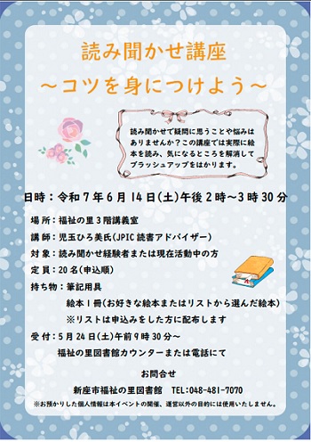 普段の読み聞かせで悩みや疑問に思うことはありませんか。 実際に絵本を読んで疑問点を解消し、ブラッシュアップをはかりましょう。   ・日時：令和７年６月１４日(土)　午後２時～３時３０分  ・場所：福祉の里３階　講義室  ・講師： 児玉ひろ美氏（JPIC読書アドバイザー）  ・対象： 読み聞かせ経験者または現在活動中の方  ・定員：２０名(申込順)  ・持ち物：筆記用具 　　　　　絵本１冊(お好きな絵本またはリストから選んだ絵本)  ・受付：５月２４日(土)　午前９時３０分～　福祉の里図書館カウンターまたは電話にて