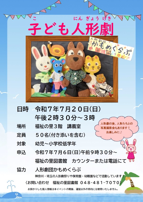 人形劇団かもめくらぶによる、子ども向けの人形劇をおこないます。 人形たちといっしょに遊んだり、おはなしを楽しんでください。   ・日時：７月２０日(日)  　午後２時３０分～３時  ・場所：福祉の里３階　講義室  ・定員：５０名(申込順)(付き添いを含む)  ・対象：幼児～小学校低学年  ・協力：人形劇団かもめくらぶ  ・申込：７月６日(日)　午前９時３０分～　福祉の里図書館カウンターまたは電話にて